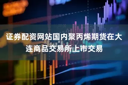 证券配资网站国内聚丙烯期货在大连商品交易所上市交易