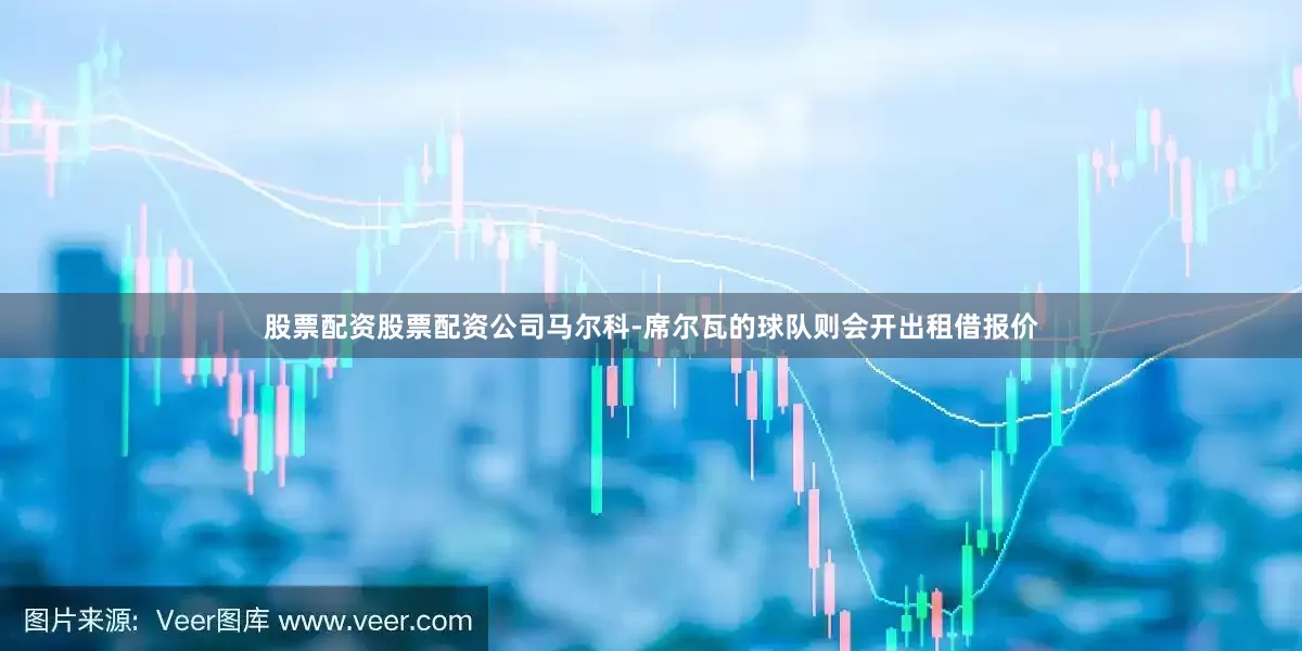 股票配资股票配资公司马尔科-席尔瓦的球队则会开出租借报价